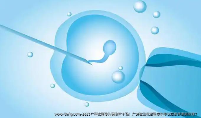 2025广州试管婴儿医院前十强！广州做三代试管成功率比较高是哪家医院？